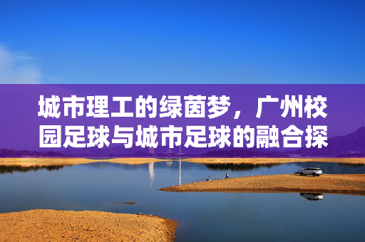 城市理工的绿茵梦,广州校园足球与城市足球的融合探索,城市理工的绿茵梦,广州校园足球与城市足球的融合探索