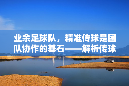 业余足球队,精准传球是团队协作的基石——解析传球的核心要求与实战技巧,业余足球队,精准传球是团队协作的基石——解析传球的核心要求与实战技巧