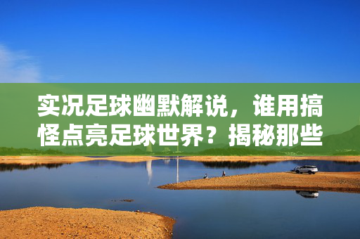 实况足球幽默解说，谁用搞怪点亮足球世界？揭秘那些让人笑到停不下来的解说大神，实况足球幽默解说，谁用搞怪点亮足球世界？揭秘让人笑到停不下的解说大神