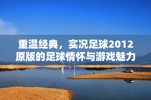 重温经典，实况足球2012原版的足球情怀与游戏魅力，重温经典，实况足球2012原版的足球情怀与游戏魅力