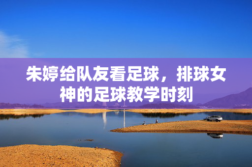 朱婷给队友看足球，排球女神的足球教学时刻