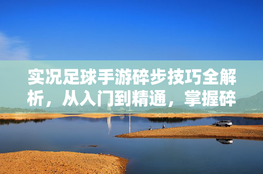 实况足球手游碎步技巧全解析,从入门到精通,掌握碎步,成为场上灵活控球者,实况足球手游碎步技巧全解析,从入门到精通,成为场上灵活控球者