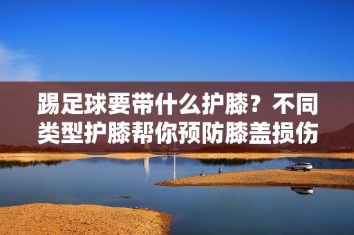 踢足球要带什么护膝?不同类型护膝帮你预防膝盖损伤,踢足球要带什么护膝?不同类型护膝帮你预防膝盖损伤