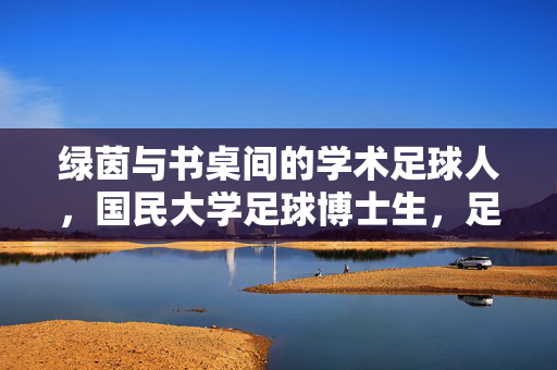 绿茵与书桌间的学术足球人,国民大学足球博士生,足球技艺与学术深度的双重探索者,绿茵与书桌间的学术足球人,国民大学足球博士生,足球技艺与学术深度的双重探索者