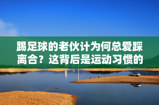 踢足球的老伙计为何总爱踩离合？这背后是运动习惯的肌肉记忆与生活细节的巧妙融合，踢足球的老伙计为何总爱踩离合？这背后是运动习惯的肌肉记忆与生活细节的巧妙融合