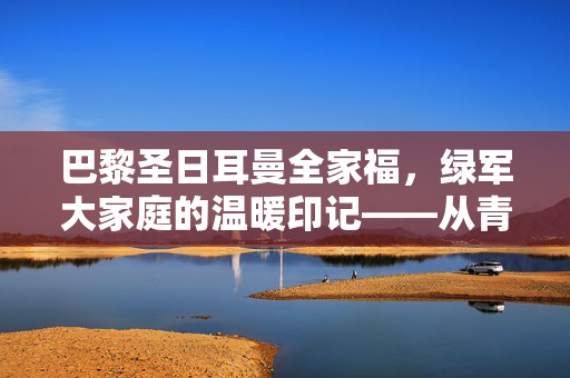 巴黎圣日耳曼全家福,绿军大家庭的温暖印记——从青训到冠军的集体记忆,巴黎圣日耳曼全家福,绿军大家庭的温暖印记——从青训到冠军的集体记忆