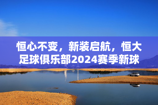 恒心不变，新装启航，恒大足球俱乐部2024赛季新球衣设计解析与未来展望，恒心不变，新装启航，恒大足球俱乐部2024赛季新球衣设计解析与未来展望