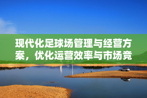 现代化足球场管理与经营方案,优化运营效率与市场竞争力,现代化足球场管理与经营优化方案,提升运营效率与市场竞争力