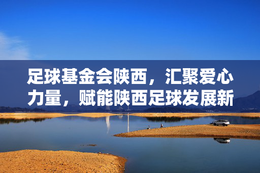 足球基金会陕西，汇聚爱心力量，赋能陕西足球发展新动能