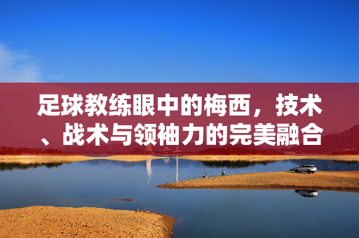足球教练眼中的梅西,技术、战术与领袖力的完美融合,足球教练眼中的梅西,技术、战术与领袖力的完美融合