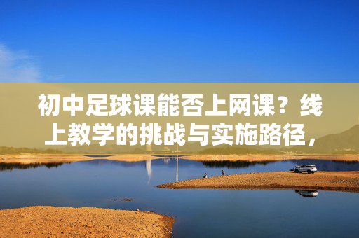 初中足球课能否上网课?线上教学的挑战与实施路径,初中足球课能否上网课?线上教学的挑战与实施路径