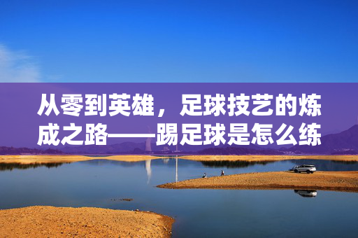 从零到英雄,足球技艺的炼成之路——踢足球是怎么练出来的,从零到英雄,足球技艺的炼成之路——踢足球是怎么练出来的
