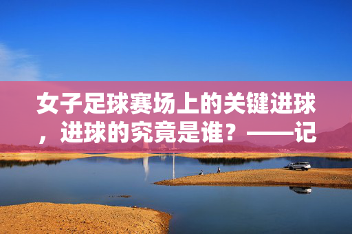 女子足球赛场上的关键进球，进球的究竟是谁？——记中国女足在2023年女足世界杯小组赛对阵加拿大的精彩瞬间，中国女足2023年女足世界杯小组赛对阵加拿大，关键进球瞬间与进球者揭秘