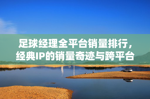 足球经理全平台销量排行，经典IP的销量奇迹与跨平台市场统治力解析，足球经理全平台销量排行，经典IP的销量奇迹与跨平台市场统治力解析