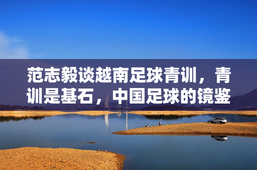 范志毅谈越南足球青训，青训是基石，中国足球的镜鉴与启示，范志毅谈越南足球青训，青训是基石，为中国足球提供镜鉴与启示