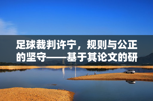 足球裁判许宁，规则与公正的坚守——基于其论文的研究与思考，足球裁判许宁，规则与公正的坚守——基于其论文的研究与思考