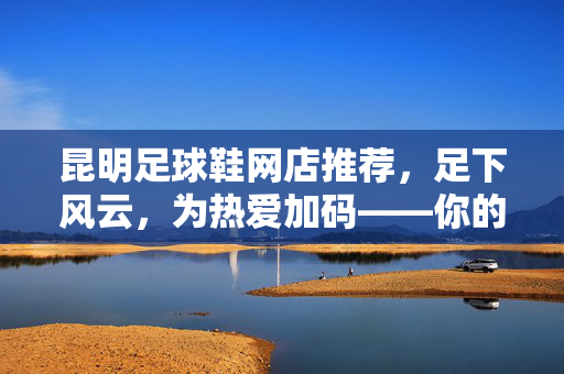 昆明足球鞋网店推荐，足下风云，为热爱加码——你的战靴优选指南，昆明足球鞋网店推荐，足下风云，为热爱加码——你的战靴优选指南