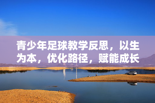 青少年足球教学反思，以生为本，优化路径，赋能成长，青少年足球教学反思，以生为本，优化路径，赋能成长