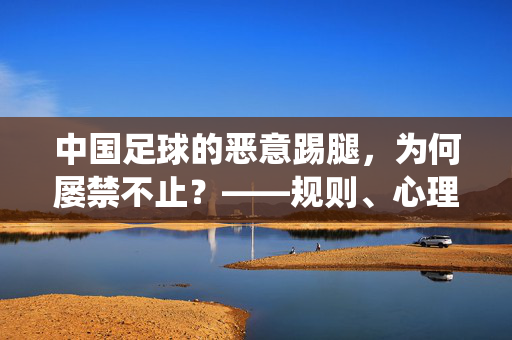 中国足球的恶意踢腿，为何屡禁不止？——规则、心理与文化下的顽疾，亟待系统性治理，中国足球的恶意踢腿，为何屡禁不止？——规则、心理与文化下的顽疾，亟待系统性治理