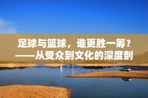 足球与篮球，谁更胜一筹？——从受众到文化的深度剖析，足球与篮球，谁更胜一筹？——从受众到文化的深度剖析