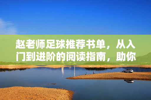 赵老师足球推荐书单，从入门到进阶的阅读指南，助你从零开始读懂足球的规则与魅力，赵老师足球推荐书单，从入门到进阶的阅读指南，助你从零开始读懂足球的规则与魅力