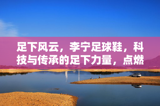 足下风云，李宁足球鞋，科技与传承的足下力量，点燃足球激情的中国方案，足下风云，李宁足球鞋，科技与传承的足下力量，点燃足球激情的中国方案