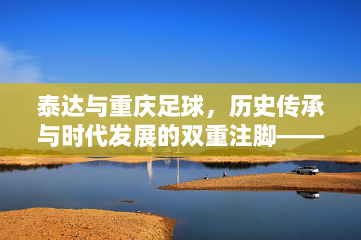 泰达与重庆足球，历史传承与时代发展的双重注脚——谁更好的深层解读，泰达与重庆足球，历史传承与时代发展的双重注脚——谁更好的深层解读