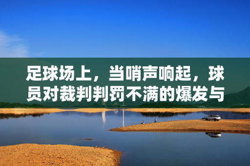 足球场上，当哨声响起，球员对裁判判罚不满的爆发与深层反思，哨声下的爆发，足球判罚争议与球员的深层反思