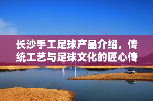长沙手工足球产品介绍，传统工艺与足球文化的匠心传承，长沙手工足球，传统工艺与足球文化的匠心传承