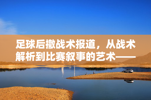 足球后撤战术报道，从战术解析到比赛叙事的艺术——如何撰写有深度的足球后撤战术分析