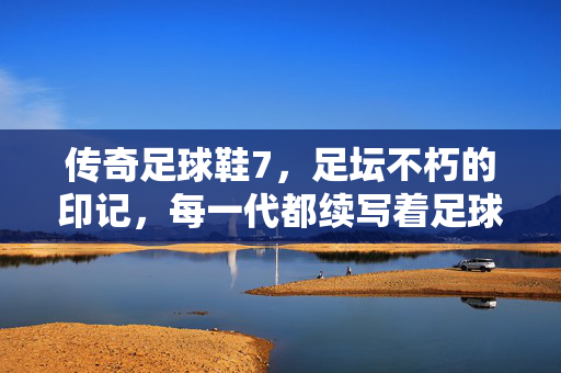 传奇足球鞋7，足坛不朽的印记，每一代都续写着足球的传奇篇章，传奇足球鞋7，足坛不朽的印记，每一代续写足球传奇篇章