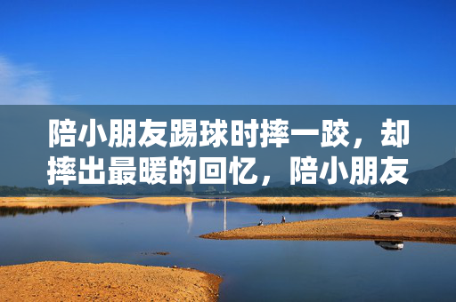 陪小朋友踢球时摔一跤，却摔出最暖的回忆，陪小朋友踢球摔一跤，却摔出最暖的回忆