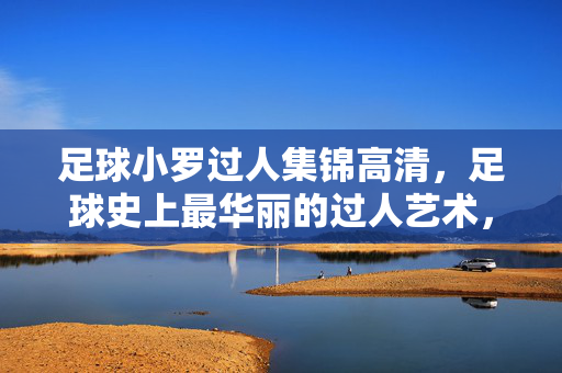 足球小罗过人集锦高清，足球史上最华丽的过人艺术，每一帧都是教科书级别的技巧盛宴，足球小罗过人集锦高清，足球史上最华丽过人艺术，每一帧都是教科书级别的技巧盛宴