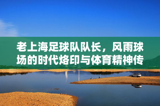 老上海足球队队长，风雨球场的时代烙印与体育精神传承，老上海足球队队长，风雨球场的时代烙印与体育精神传承