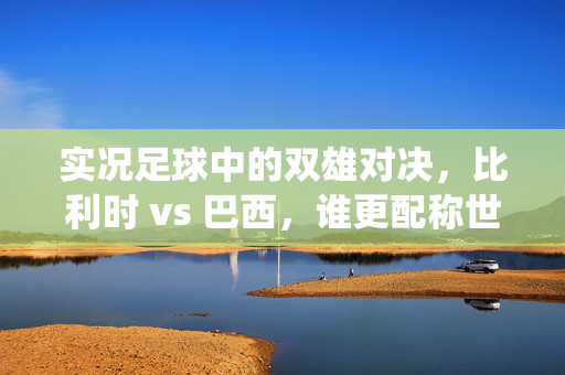 实况足球中的双雄对决，比利时 vs 巴西，谁更配称世界最强？——从控球到反击，技术流与传统强队的实况博弈，实况足球比利时vs巴西，双雄对决，谁更配称世界最强？从控球到反击的技术流与传统强队博弈