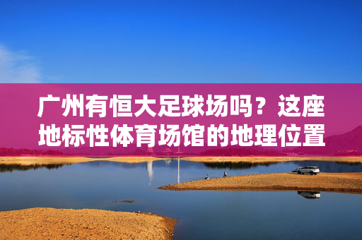 广州有恒大足球场吗？这座地标性体育场馆的地理位置与特色解析，广州恒大足球场，地标性体育场馆的地理位置与特色解析