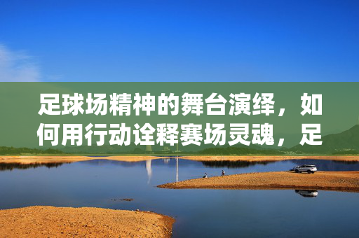 足球场精神的舞台演绎，如何用行动诠释赛场灵魂，足球场精神的舞台演绎，如何用行动诠释赛场灵魂