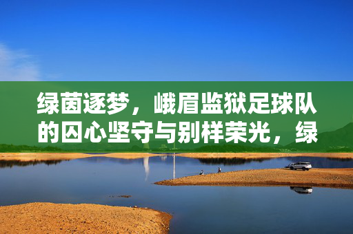 绿茵逐梦，峨眉监狱足球队的囚心坚守与别样荣光，绿茵逐梦，峨眉监狱足球队的囚心坚守与别样荣光