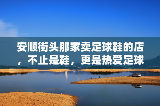 安顺街头那家卖足球鞋的店，不止是鞋，更是热爱足球的烟火气，安顺街头足球鞋店，不止是鞋，更是足球的烟火气