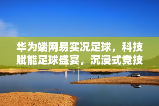 华为端网易实况足球，科技赋能足球盛宴，沉浸式竞技体验再升级，华为端网易实况足球，科技赋能足球盛宴，沉浸式竞技体验再升级