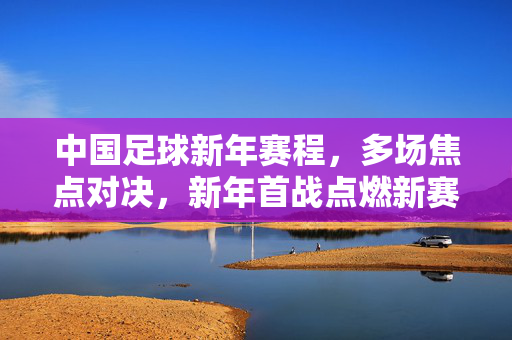 中国足球新年赛程，多场焦点对决，新年首战点燃新赛季热情，中国足球新年赛程，多场焦点对决，新年首战点燃新赛季热情