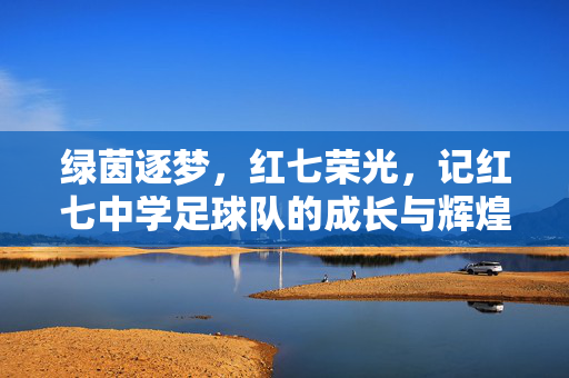 绿茵逐梦，红七荣光，记红七中学足球队的成长与辉煌，绿茵逐梦，红七荣光，记红七中学足球队的成长与辉煌