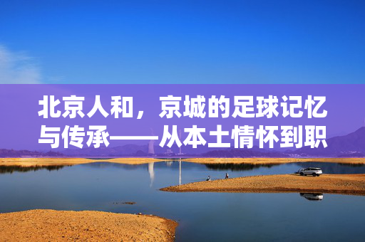 北京人和，京城的足球记忆与传承——从本土情怀到职业联赛的坚守