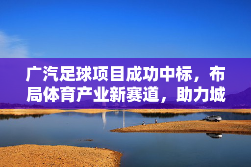 广汽足球项目成功中标，布局体育产业新赛道，助力城市足球文化发展