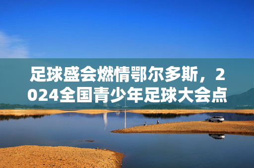 足球盛会燃情鄂尔多斯，2024全国青少年足球大会点燃青春激情与体育精神，足球盛会燃情鄂尔多斯，2024全国青少年足球大会点燃青春激情与体育精神