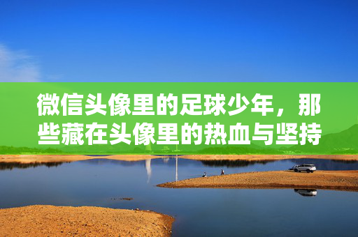 微信头像里的足球少年，那些藏在头像里的热血与坚持，微信头像里的足球少年，那些藏在头像里的热血与坚持