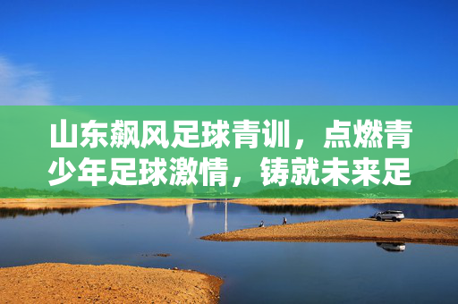 山东飙风足球青训，点燃青少年足球激情，铸就未来足球之星的摇篮