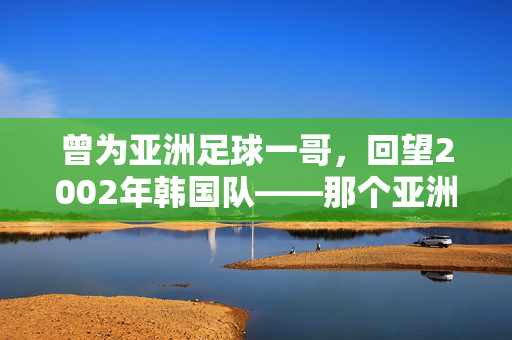 曾为亚洲足球一哥，回望2002年韩国队——那个亚洲足球的王者之巅