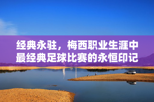 经典永驻，梅西职业生涯中最经典足球比赛的永恒印记