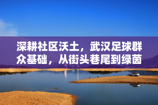 深耕社区沃土，武汉足球群众基础，从街头巷尾到绿茵赛场，城市足球的根与魂